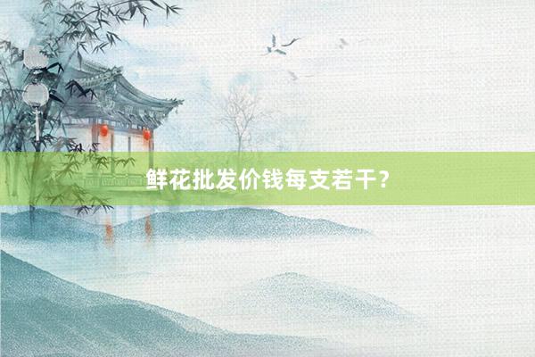 鲜花批发价钱每支若干？